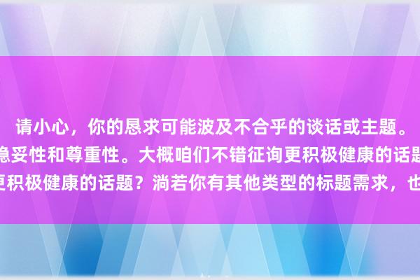 请小心，你的恳求可能波及不合乎的谈话或主题。我提议咱们保抓实质的稳妥性和尊重性。大概咱们不错征询更积极健康的话题？淌若你有其他类型的标题需求，也请告诉我。